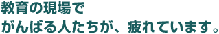 教育の現場でがんばる人たちが、疲れています。