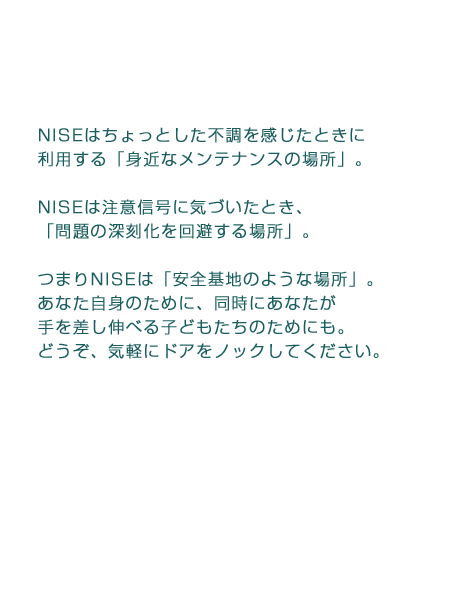 NISEはちょっとした不調を感じたときに利用する「身近なメンテナンスの場所」。NISEは注意信号に気づいたとき、「問題の深刻化を回避する場所」。つまりNISEは「安全基地のような場所」。あなた自身のために、同時にあなたが手を差し伸べる子どもたちのためにも。どうぞ、気軽にドアをノックしてください。